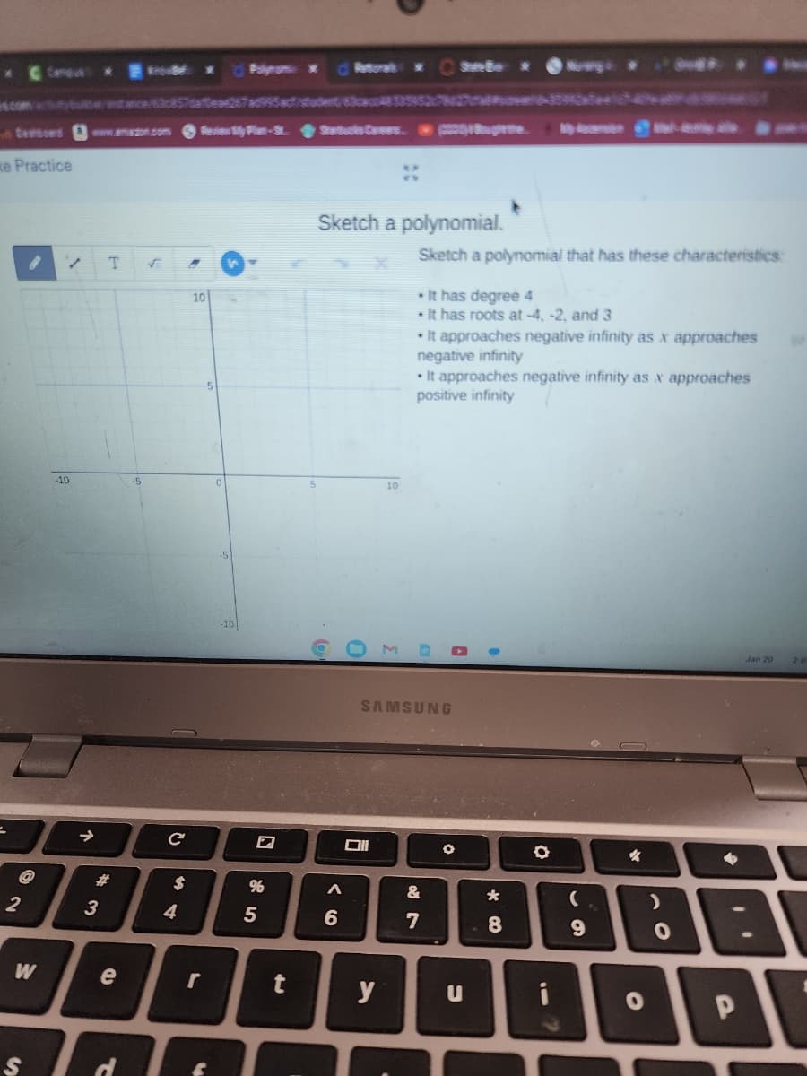 =
2
com cubule
tessons www.amazon.com Review My Plan-St. Starbucks Carees(20) Bughe
e Practice
W
S
/ T √
-10
↑
#
3
stance/63c857daeae267ad995act/student/63ca4853595278427-359)
e
d
-5
с
A
$
4
10
3
Polynom x
5
0
N
%
5
Batural *Shire Be
Sketch a polynomial.
6
Oll
10
y
Sketch a polynomial that has these characteristics:
. It has degree 4
. It has roots at-4, -2, and 3
• It approaches negative infinity as x approaches
negative infinity
SAMSUNG
• It approaches negative infinity as x approaches
positive infinity
&
7
O
u
*
*
8
▬▬
O
i
(
9
%
O
>
O
4
Jan 20
.'
P
2.0