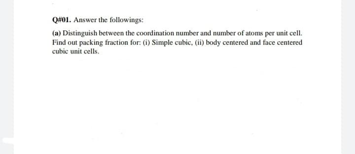 Q#01. Answer the followings:
(a) Distinguish between the coordination number and number of atoms per unit cell.
Find out packing fraction for: (i) Simple cubic, (ii) body centered and face centered
cubic unit cells.
