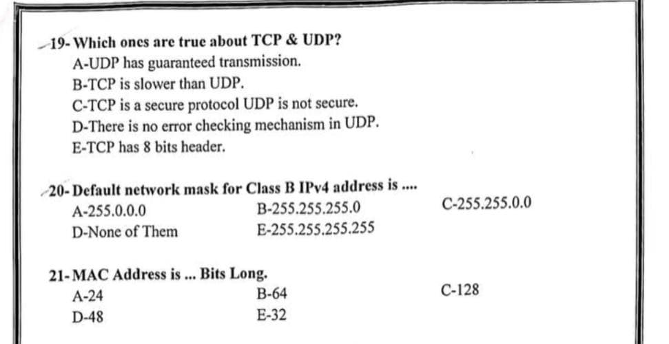 19- Which ones are true about TCP & UDP?
A-UDP has guaranteed transmission.
B-TCP is slower than UDP.
C-TCP is a secure protocol UDP is not secure.
D-There is no error checking mechanism in UDP.
E-TCP has 8 bits header.
20- Default network mask for Class B IPv4 address is ....
A-255.0.0.0
B-255.255.255.0
D-None of Them
E-255.255.255.255
21-MAC Address is ... Bits Long.
A-24
D-48
B-64
E-32
C-255.255.0.0
C-128