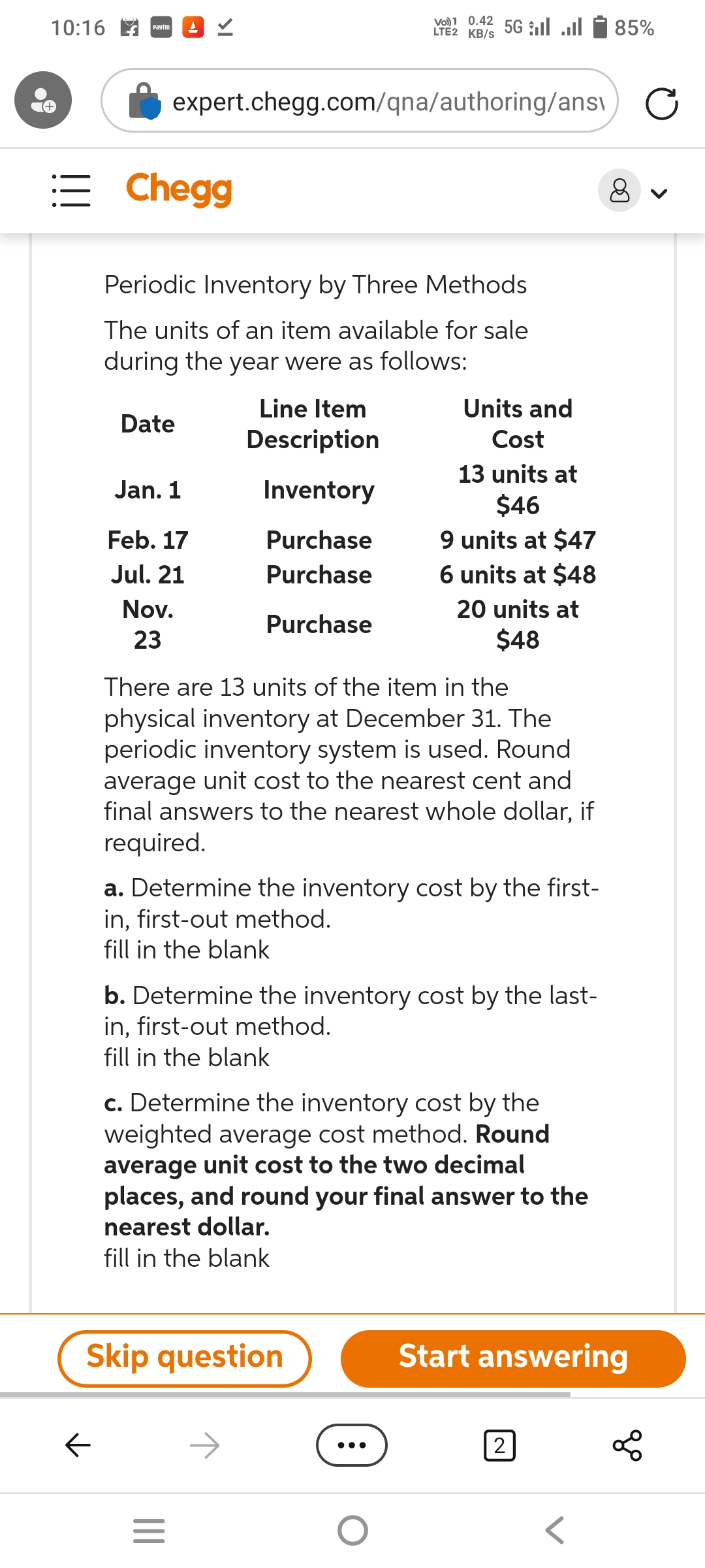 10:16
Paytm AV
←
Chegg
expert.chegg.com/qna/authoring/ans
Periodic Inventory by Three Methods
The units of an item available for sale
during the year were as follows:
Date
Jan. 1
Feb. 17
Jul. 21
Nov.
23
Line Item
Description
Inventory
Purchase
Purchase
Purchase
Vol 0.42 5Gl
LTE2 KB/S
Skip question
|||
There are 13 units of the item in the
physical inventory at December 31. The
periodic inventory system is used. Round
average unit cost to the nearest cent and
final answers to the nearest whole dollar, if
required.
=
Units and
Cost
13 units at
$46
a. Determine the inventory cost by the first-
in, first-out method.
fill in the blank
9 units at $47
6 units at $48
b. Determine the inventory cost by the last-
in, first-out method.
fill in the blank
20 units at
$48
c. Determine the inventory cost by the
weighted average cost method. Round
average unit cost to the two decimal
places, and round your final answer to the
nearest dollar.
fill in the blank
O
85%
2
8
Start answering
go
<