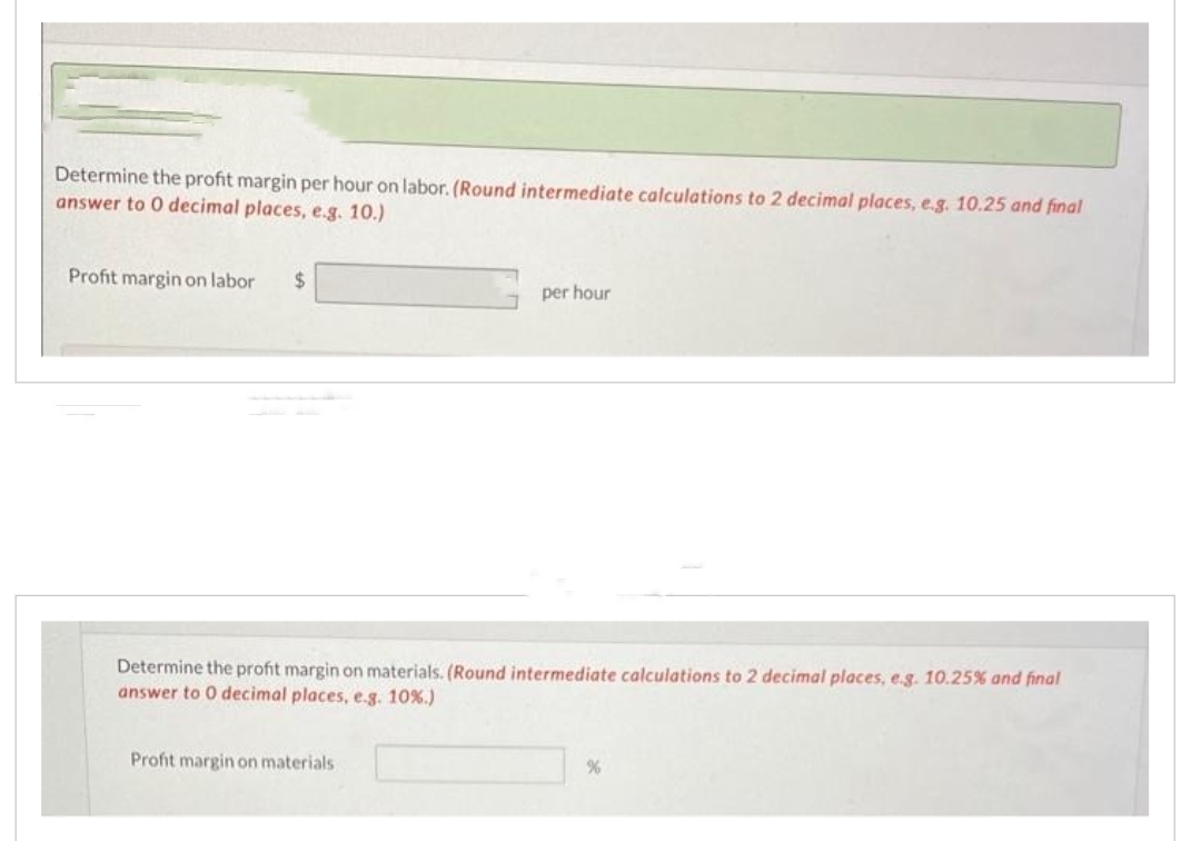 Determine the profit margin per hour on labor. (Round intermediate calculations to 2 decimal places, e.g. 10.25 and final
answer to 0 decimal places, e.g. 10.)
Profit margin on labor $
per hour
Determine the profit margin on materials. (Round intermediate calculations to 2 decimal places, e.g. 10.25% and final
answer to 0 decimal places, e.g. 10%.)
Profit margin on materials.
%