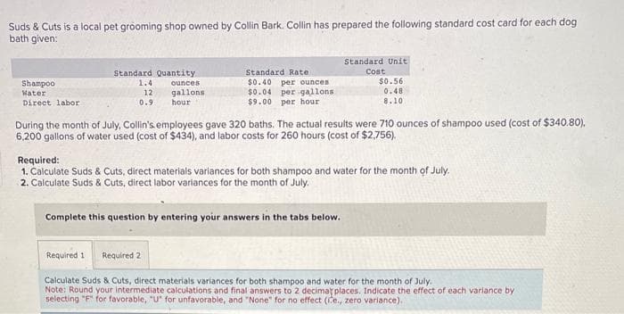 Suds & Cuts is a local pet grooming shop owned by Collin Bark. Collin has prepared the following standard cost card for each dog
bath given:
Shampoo
Water
Direct labor
Standard Quantity
1.4
ounces
12
gallons
0.9
hour
Standard Rate
$0.40 per ounces
$0.04 per gallons
$9.00 per hour
Standard Unit
Cost
$0.56
0.48
8.10
During the month of July, Collin's employees gave 320 baths. The actual results were 710 ounces of shampoo used (cost of $340.80),
6,200 gallons of water used (cost of $434), and labor costs for 260 hours (cost of $2,756).
Complete this question by entering your answers in the tabs below.
Required:
1. Calculate Suds & Cuts, direct materials variances for both shampoo and water for the month of July.
2. Calculate Suds & Cuts, direct labor variances for the month of July.
Required 1 Required 2
Calculate Suds & Cuts, direct materials variances for both shampoo and water for the month of July.
Note: Round your intermediate calculations and final answers to 2 decimar places. Indicate the effect of each variance by
selecting "F" for favorable, "U" for unfavorable, and "None" for no effect (ite., zero variance).