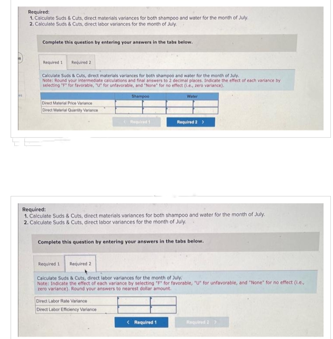 Jes
Required:
1. Calculate Suds & Cuts, direct materials variances for both shampoo and water for the month of July.
2. Calculate Suds & Cuts, direct labor variances for the month of July.
Complete this question by entering your answers in the tabs below.
Required 1 Required 2
Calculate Suds & Cuts, direct materials variances for both shampoo and water for the month of July.
Note: Round your intermediate calculations and final answers to 2 decimal places. Indicate the effect of each variance by
selecting "F" for favorable, "U" for unfavorable, and "None" for no effect (i.e., zero variance).
Shampoo.
Direct Material Price Variance
Direct Material Quantity Variance
Required 1
Required 1 Required 2
Required:
1. Calculate Suds & Cuts, direct materials variances for both shampoo and water for the month of July.
2. Calculate Suds & Cuts, direct labor variances for the month of July.
Water
Complete this question by entering your answers in the tabs below.
Direct Labor Rate Variance
Direct Labor Efficiency Variance
Required 2 >
Calculate Suds & Cuts, direct labor variances for the month of July.
Note: Indicate the effect of each variance by selecting "F" for favorable, "U" for unfavorable, and "None" for no effect (i.e.,
zero variance). Round your answers to nearest dollar amount.
< Required 1
Required 2 >