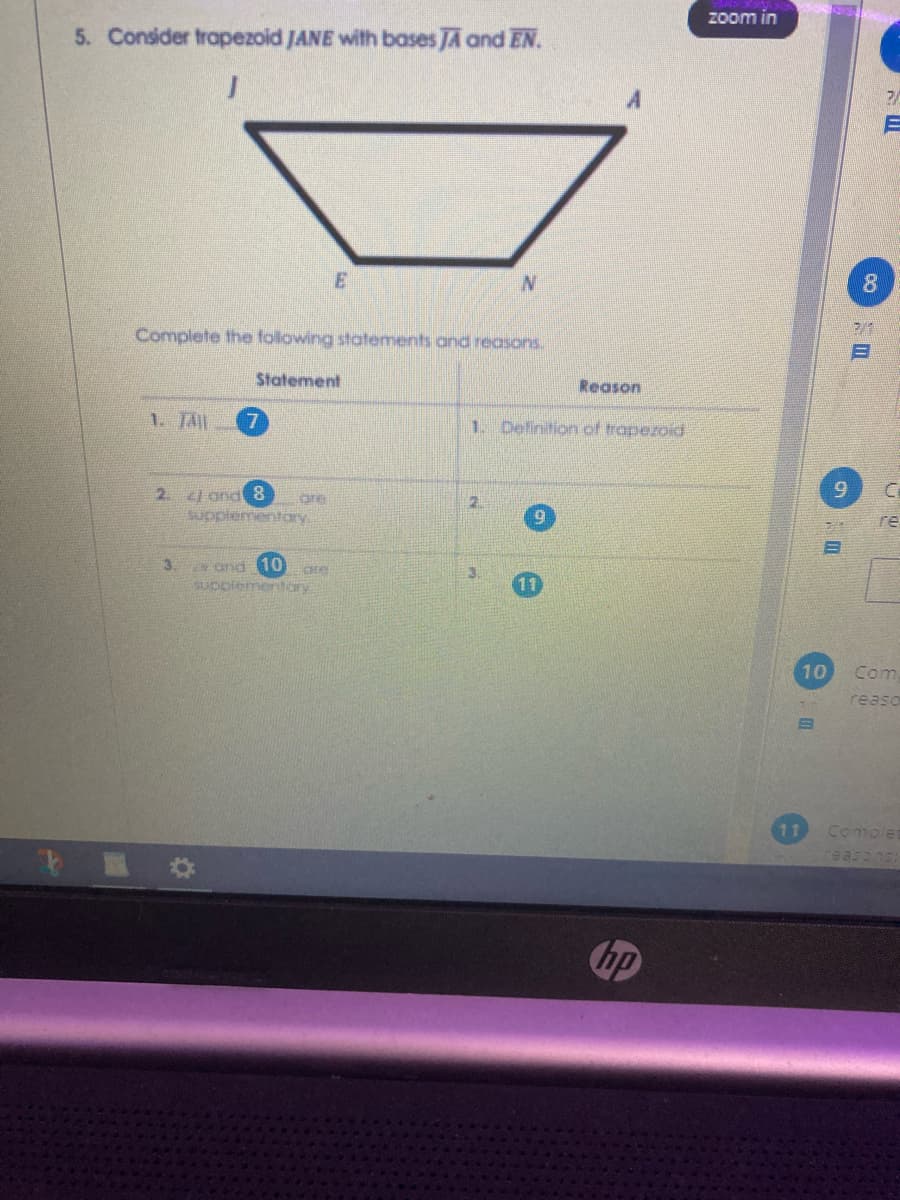 zoom in
5. Consider trapezoid JANE with bases JA and EN.
2/
8.
Complete the following statements and reasons.
Statement
Reason
1. Tll
7.
1. Definition of trapezoid
6.
2. zJ and 8
supplementary
re
3.
N and 10
SUppiementary
11
10
Com
reaso
11
Complet
hp
