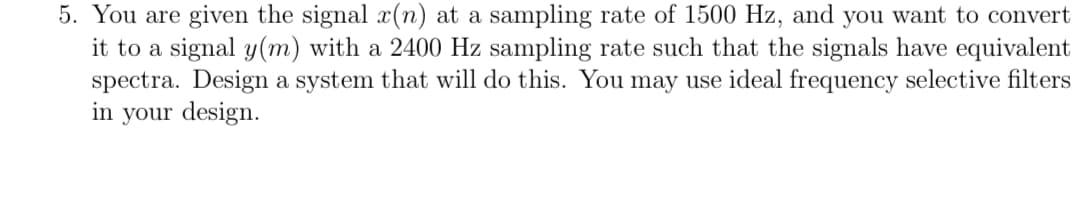 5. You are given the signal x(n) at a sampling rate of 1500 Hz, and you want to convert
it to a signal y(m) with a 2400 Hz sampling rate such that the signals have equivalent
spectra. Design a system that will do this. You may use ideal frequency selective filters
in your design.
