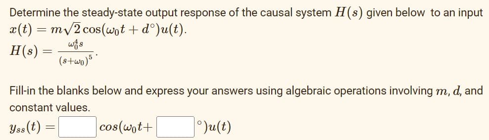 Determine the steady-state output response of the causal system H(s) given below to an input
x(t)
2 cos(wot + d°)u(t).
= my
H(s) =
(s+wo)5
Fill-in the blanks below and express your answers using algebraic operations involving m, d, and
constant values.
l9s(t) :
cos(wot+
Ju(t)
