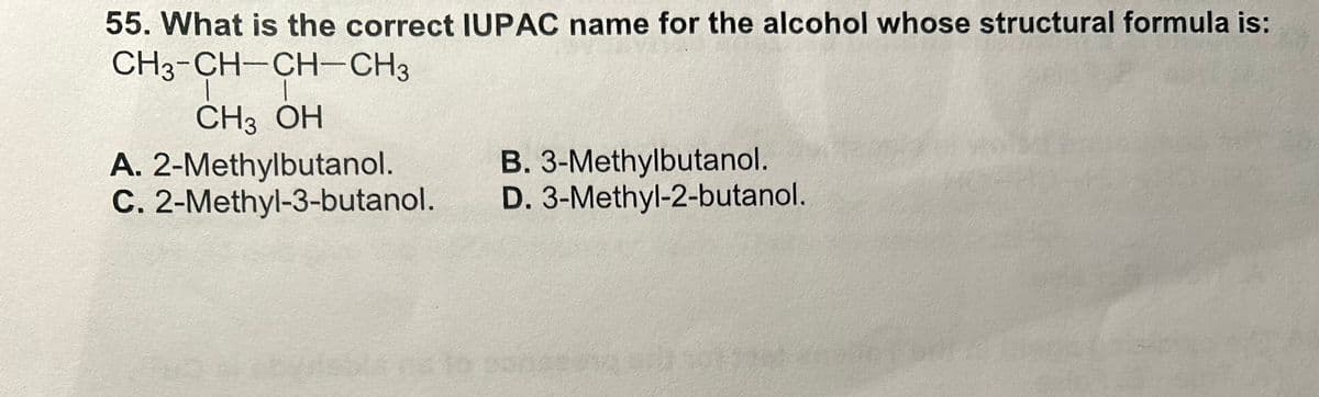 55. What is the correct IUPAC name for the alcohol whose structural formula is:
CH3-CH-CH-CH3
L |
CH3 OH
A.
2-Methylbutanol.
C. 2-Methyl-3-butanol.
B. 3-Methylbutanol.
D. 3-Methyl-2-butanol.