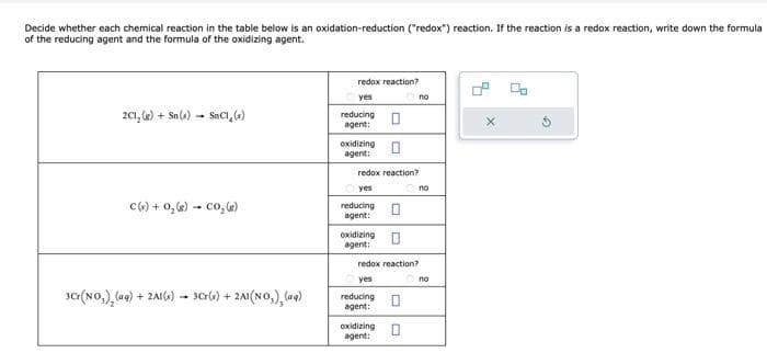 Decide whether each chemical reaction in the table below is an oxidation-reduction ("redox") reaction. If the reaction is a redox reaction, write down the formula
of the reducing agent and the formula of the oxidizing agent.
2C1, (g) + Sn(s) SnCl(s)
-
C(s) + 0₂ (8) CO₂ (g)
3Cr(NO₂)₂ (aq) + 2Al(s)
3Cr(s) + 2A1(NO₂), (aq)
redox reaction?
yes
reducing
agent:
oxidizing
agent:
redox reaction?
yes
reducing
agent:
oxidizing
agent:
redox reaction?
yes
reducing
agent:
oxidizing 0
agent:
no
no
no