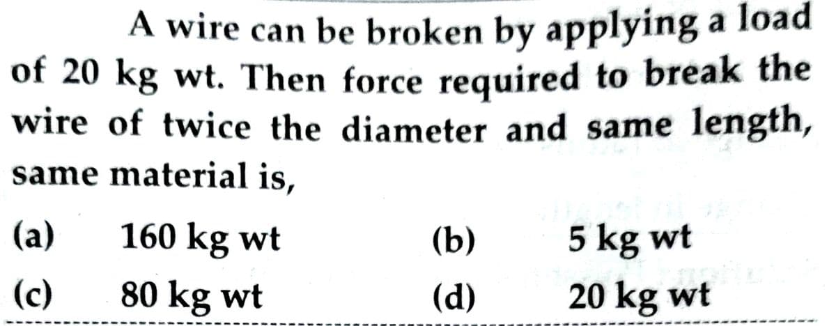 A wire can be broken by applying a load
of 20 kg wt. Then force required to break the
wire of twice the diameter and same length,
same material is,
(a)
(c)
160 kg wt
80 kg wt
(b)
(d)
5 kg wt
CATH
20 kg wt