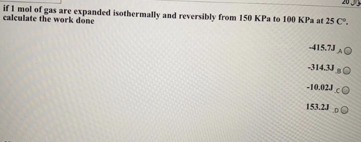 if 1 mol of gas are expanded isothermally and reversibly from 150 KPa to 100 KPa at 25 C°.
calculate the work done
-415.7J AO
-314.3J BO
-10.02J cO
153.2J DO
