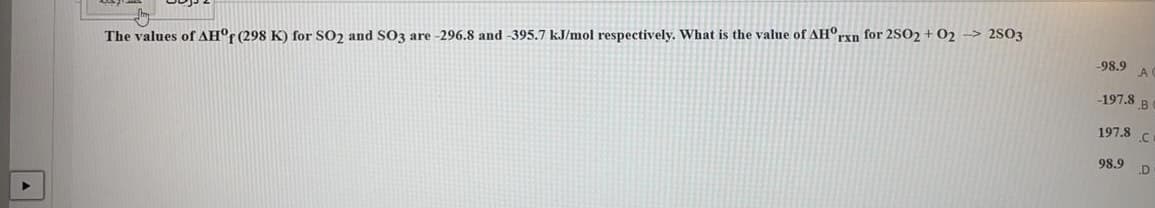 The values of AH°r(298 K) for SO2 and SO3 are -296.8 and -395.7 kJ/mol respectively. What is the value of AH°rxn for 2SO2 + 02 -> 2S03
-98.9
197.8 B
197.8
98.9
