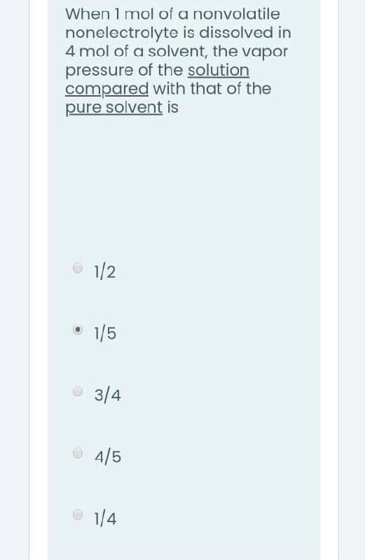 When 1 mol of a nonvolatile
nonelectrolyte is dissolved in
4 mol of a solvent, the vapor
pressure of the solution
compared with that of the
pure solvent is
O 1/2
1/5
O 3/4
O 4/5
O 1/4
