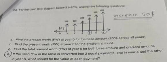 06. For the cash flow diagram below it -10% answer the following questions:
ÏÏ
a. Find the present worth (PW) at year 0 for the base amount (2005 across all years).
b. Find the present worth (PW) at year 0 for the gradient amount.
C. Find the total present worth (PW) at year 0 for both base amount and gradient amount.
d. If the cash flow in the table is converted into 2 equal payments, one in year 4 and the other
in year 6, what should be the value of each payment?
200
B?
increase 50$