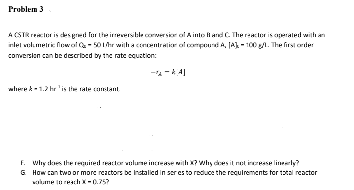 Problem 3
A CSTR reactor is designed for the irreversible conversion of A into B and C. The reactor is operated with an
inlet volumetric flow of Qo = 50 L/hr with a concentration of compound A, [A]o = 100 g/L. The first order
conversion can be described by the rate equation:
-TA = k[A]
where k = 1.2 hr* is the rate constant.
F. Why does the required reactor volume increase with X? Why does it not increase linearly?
G. How can two or more reactors be installed in series to reduce the requirements for total reactor
volume to reach X = 0.75?
