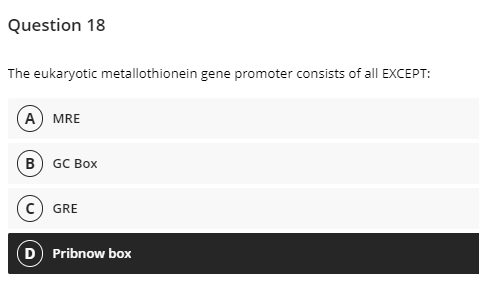 Question 18
The eukaryotic metallothionein gene promoter consists of all EXCEPT:
(А) MRE
В) GC Box
c) GRE
D Pribnow box
