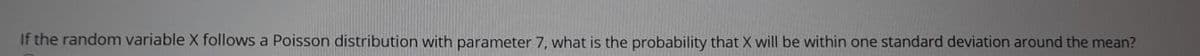 If the random variable X follows a Poisson distribution with parameter 7, what is the probability that X will be within one standard deviation around the mean?

