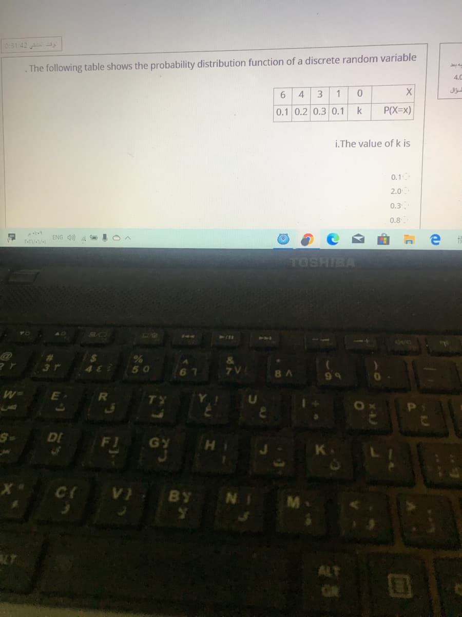0:31:42
. The following table shows the probability distribution function of a discrete random variable
4.0
6.
3.
0.1 0.2 0.30.1
k
P(X=x)
i.The value of k is
0.1
2.0
0.3
0.8
ENG 4) 6
TOSHIEA
SAD
144
%23
3r
482
50
67
7V
8A
66
TY
DE
FI
GY
V BY N
ALT
GR
