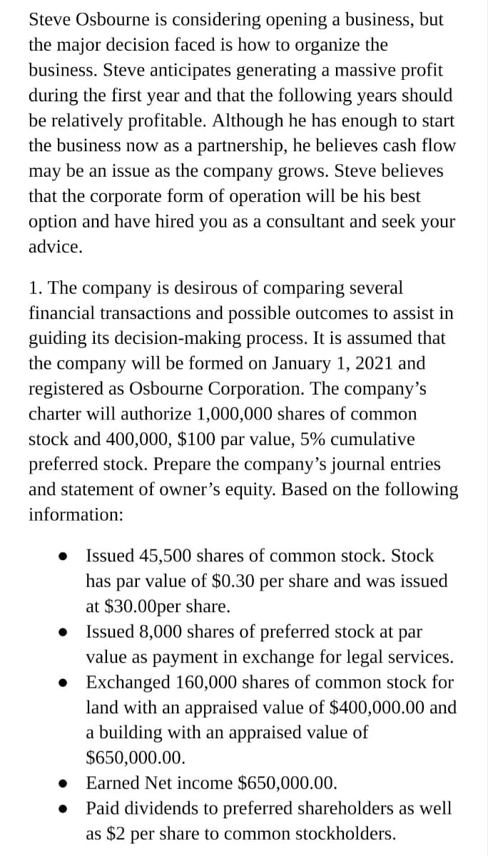 Steve Osbourne is considering opening a business, but
the major decision faced is how to organize the
business. Steve anticipates generating a massive profit
during the first year and that the following years should
be relatively profitable. Although he has enough to start
the business now as a partnership, he believes cash flow
may be an issue as the company grows. Steve believes
that the corporate form of operation will be his best
option and have hired you as a consultant and seek
your
advice.
1. The company is desirous of comparing several
financial transactions and possible outcomes to assist in
guiding its decision-making process. It is assumed that
the company will be formed on January 1, 2021 and
registered as Osbourne Corporation. The company's
charter will authorize 1,000,000 shares of common
stock and 400,000, $100 par value, 5% cumulative
preferred stock. Prepare the company's journal entries
and statement of owner's equity. Based on the following
information:
Issued 45,500 shares of common stock. Stock
has par value of $0.30 per share and was issued
at $30.00per share.
Issued 8,000 shares of preferred stock at par
value as payment in exchange for legal services.
• Exchanged 160,000 shares of common stock for
land with an appraised value of $400,000.00 and
a building with an appraised value of
$650,000.00.
Earned Net income $650,000.00.
Paid dividends to preferred shareholders as well
as $2 per share to common stockholders.
