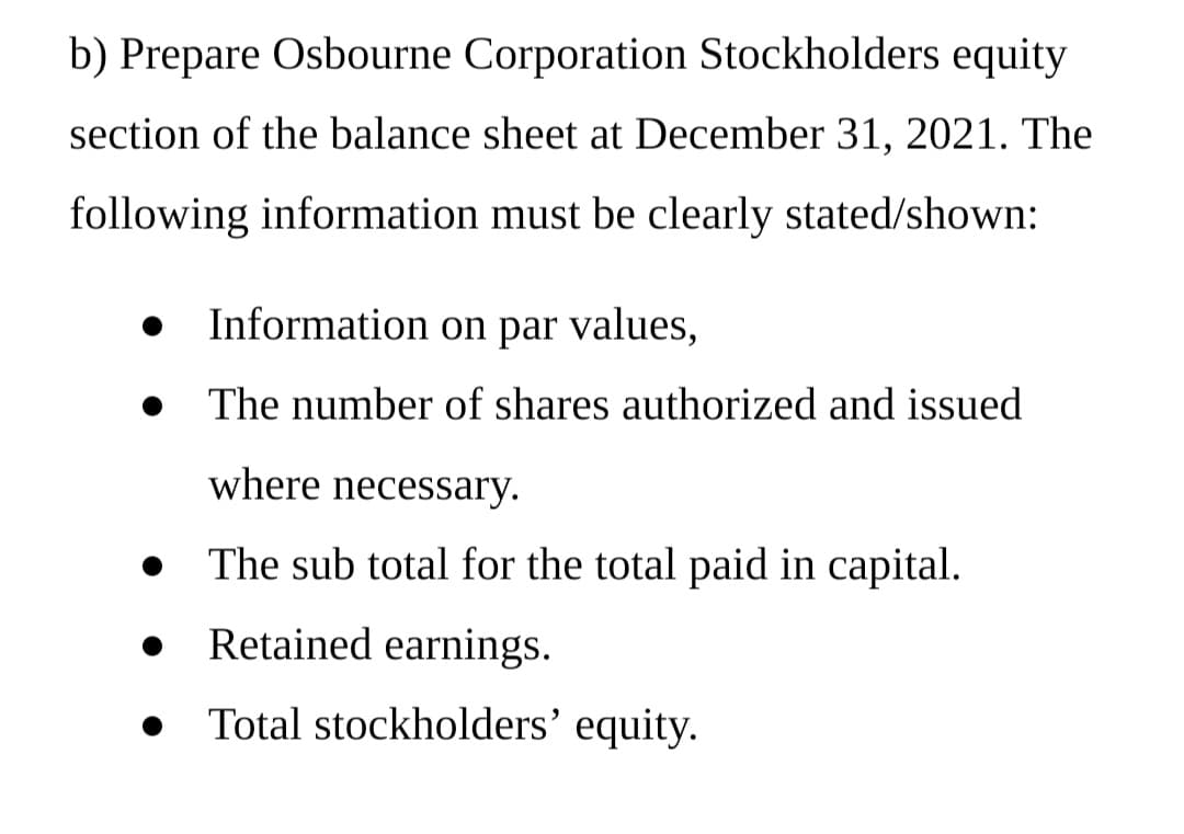 b) Prepare Osbourne Corporation Stockholders equity
section of the balance sheet at December 31, 2021. The
following information must be clearly stated/shown:
Information on par values,
The number of shares authorized and issued
where necessary.
The sub total for the total paid in capital.
Retained earnings.
Total stockholders’ equity.
