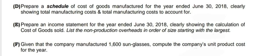 (D) Prepare a schedule of cost of goods manufactured for the year ended June 30, 2018, clearly
showing total manufacturing costs & total manufacturing costs to account for.
(E) Prepare an income statement for the year ended June 30, 2018, clearly showing the calculation of
Cost of Goods sold. List the non-production overheads in order of size starting with the largest.
(F) Given that the company manufactured 1,600 sun-glasses, compute the company's unit product cost
for the year.