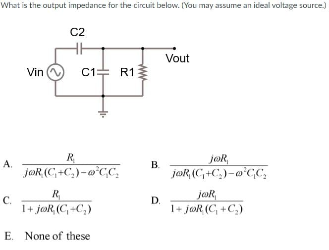 What is the output impedance for the circuit below. (You may assume an ideal voltage source.)
C2
Vout
Vin
C1= R1
R
jøR,
А.
jøR (C, +C,)- @°CC,
jøR (C, +C,)-@°C,C,
R
jøR,
С.
D.
1+ j@R, (C, +C,)
1+ j@R,(C, +C,)
E. None of these
B.
ww
