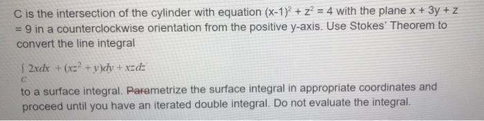 C is the intersection of the cylinder with equation (x-1) + z? = 4 with the plane x + 3y +z
= 9 in a counterclockwise orientation from the positive y-axis. Use Stokes' Theorem to
convert the line integral
%3D
S 2xdx +(xz +y)dy + xzdz
to a surface integral. Parametrize the surface integral in appropriate coordinates and
proceed until you have an iterated double integral. Do not evaluate the integral.
