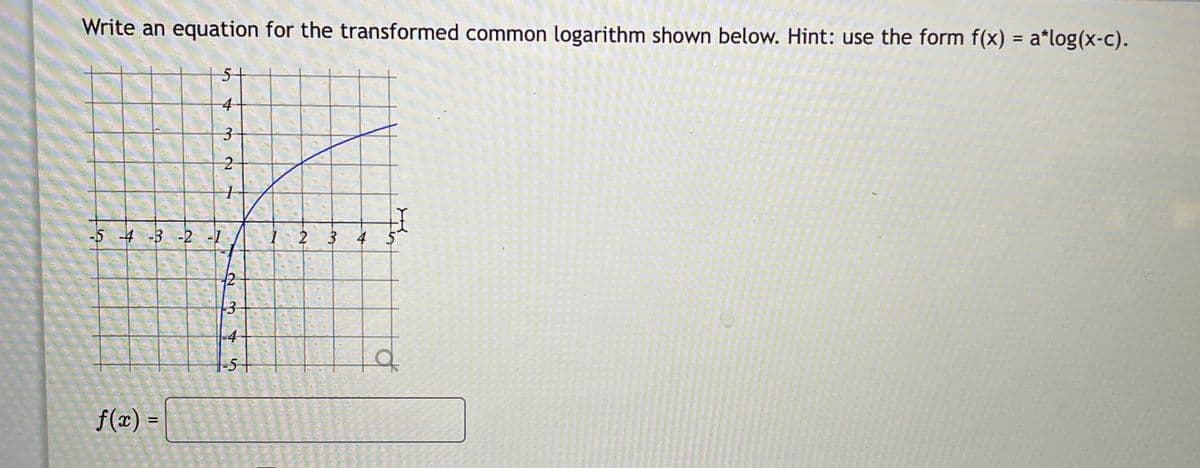 Write an equation for the transformed common logarithm shown below. Hint: use the form f(x) = a*log(x-c).
51
4
-5 -4 -3 -2 -1
I 2 3
4
12
13
4
5+
f(x) =
%3D
