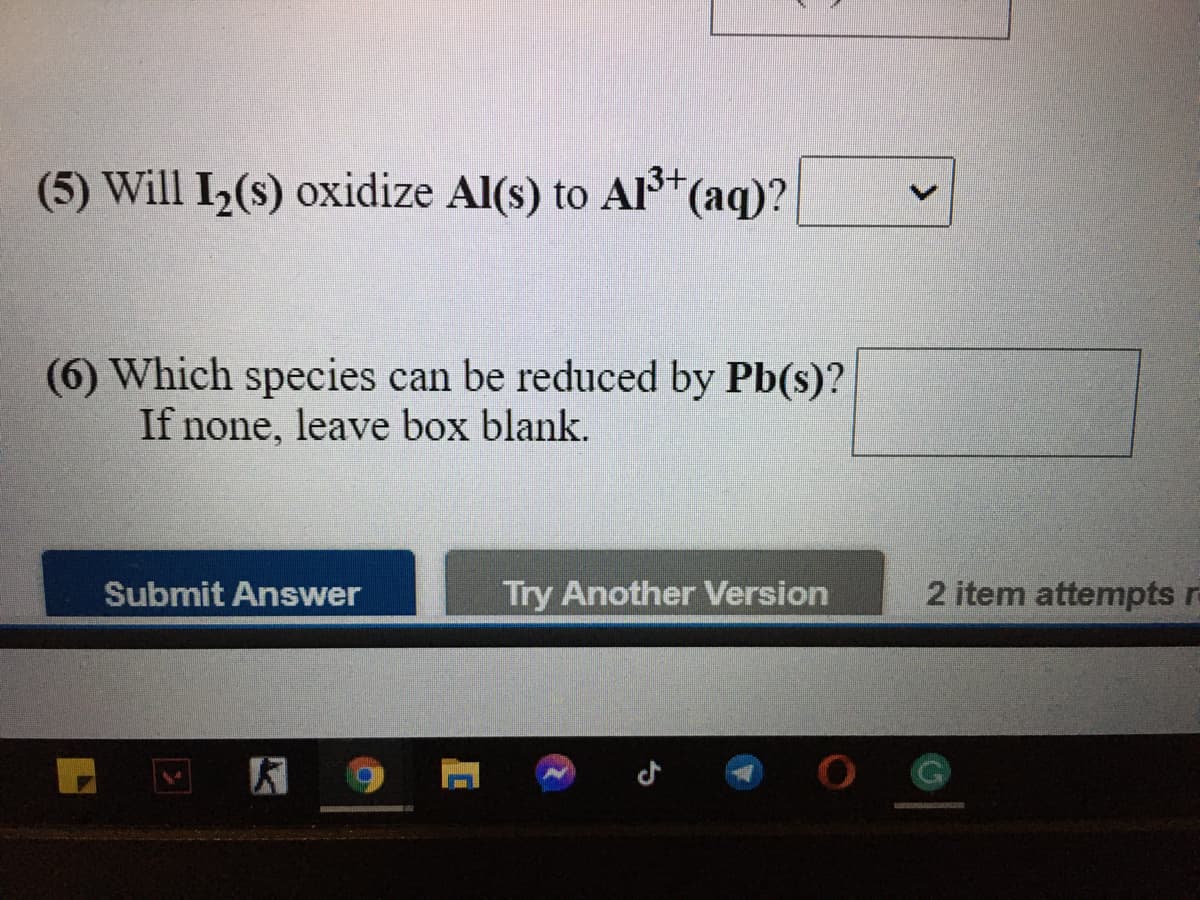 (5) Will I2(s) oxidize Al(s) to AlI*(aq)?
(6) Which species can be reduced by Pb(s)?
If none, leave box blank.
Submit Answer
Try Another Version
2 item attempts r-
