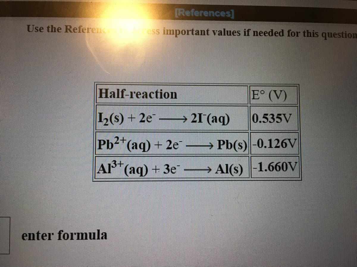 [References]
Use the Referen
ess important values if needed for this question
Half-reaction
E° (V)
L(s) + 2e → 21 (aq)
0.535V
Pb2 (aq) + 2e Pb(s)-0.126V
A3+
(aq)+3e → Al(s) -1.660V
enter formula
