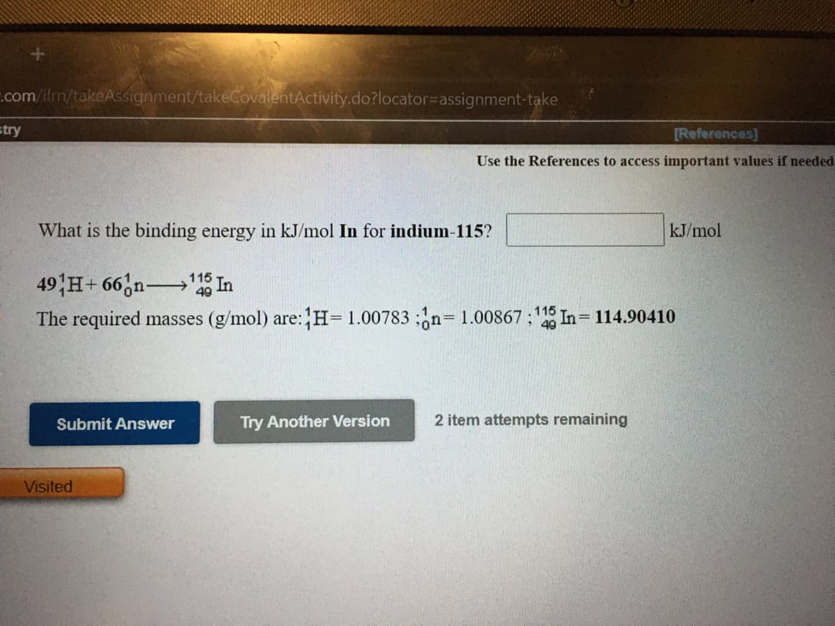 .com/ilm/takeAssignment/takeCovalentActivity.do?locator%=Dassignment-take
stry
[References]
Use the References to access important values if needed
What is the binding energy in kJ/mol In for indium-115?
kJ/mol
49 H+ 66,n In
115
The required masses (g/mol) are:H= 1.00783 ;n=1.00867 ; In= 114.90410
%3D
Submit Answer
Try Another Version
2 item attempts remaining
Visited
