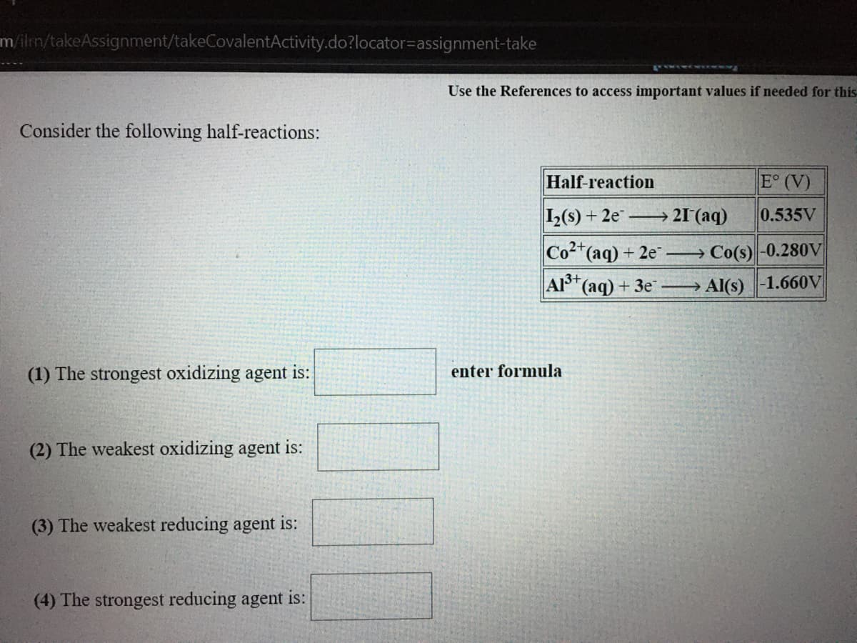 m/ilm/takeAssignment/takeCovalentActivity.do?locator=assignment-take
Use the References to access important values if needed for this
Consider the following half-reactions:
Half-reaction
E° (V)
L(s) + 2e → 21 (aq)
0.535V
Co(aq) + 2e Co(s)-0.280V
A3+
(ag) + 3e →
Al(s)-1.660V
(1) The strongest oxidizing agent is:
enter formula
(2) The weakest oxidizing agent is:
(3) The weakest reducing agent is:
(4) The strongest reducing agent is:
