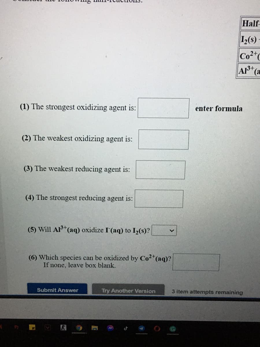 Half
1(s)
Co2"
A+(a
(1) The strongest oxidizing agent is:
enter formula
(2) The weakest oxidizing agent is:
(3) The weakest reducing agent is:
(4) The strongest reducing agent is:
(5) Will Al (aq) oxidize I'(aq) to I2(s)?
3+
(6) Which species can be oxidized by Co2*(aq)?
If none, leave box blank.
Submit Answer
Try Another Version
3 item attempts remaining
