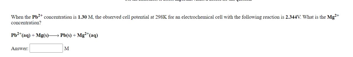 When the Pb2+ concentration is 1.30 M, the observed cell potential at 298K for an electrochemical cell with the following reaction is 2.344V. What is the Mg²+
concentration?
*(aq) + Mg(s)– Pb(s) + Mg²*(aq)
Answer:
M
