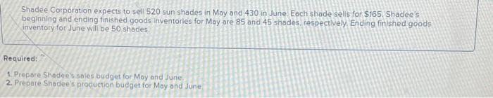 Shadee Corporation expects to sell 520 sun shades in May and 430 in June. Each shade sells for $165. Shadee's
beginning and ending finished goods inventories for May are 85 and 45 shades, respectively, Ending finished goods
inventory for June will be 50 shades.
Required:
1. Prepare Shadee's sales budget for May and June
2. Prepare Shadee's production budget for May and June