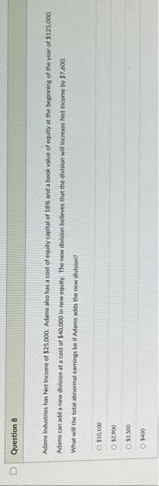 Question 8
Adams Industries has Net Income of $25,000. Adams also has a cost of equity capital of 18% and a book value of equity at the beginning of the year of $125,000,
Adams can add a new division at a cost of $40,000 in new equity. The new division believes that the division will increase Net Income by $7,600.
abnormal earnings be if Adams adds the new division?
What will the total
O $10,100
O $2,900
$2.500
Ⓒ$400