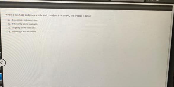 When a business endorses a note and transfers it to a bank, the process is called
a discounting a note receivable.
b. dishonoring a note receivable
e cosigning a note receivable
d. collecting a note receivable