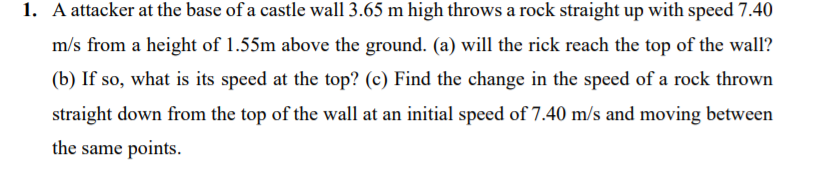 1. A attacker at the base of a castle wall 3.65 m high throws a rock straight up with speed 7.40
m/s from a height of 1.55m above the ground. (a) will the rick reach the top of the wall?
(b) If so, what is its speed at the top? (c) Find the change in the speed of a rock thrown
straight down from the top of the wall at an initial speed of 7.40 m/s and moving between
the same points.
