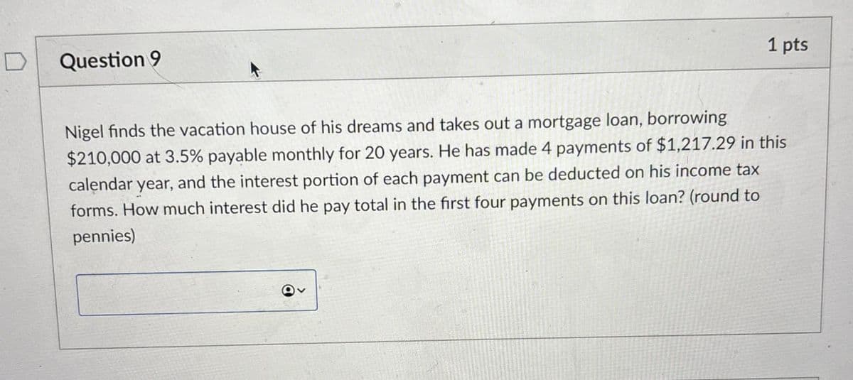 Question 9
1 pts
Nigel finds the vacation house of his dreams and takes out a mortgage loan, borrowing
$210,000 at 3.5% payable monthly for 20 years. He has made 4 payments of $1,217.29 in this
calendar year, and the interest portion of each payment can be deducted on his income tax
forms. How much interest did he pay total in the first four payments on this loan? (round to
pennies)