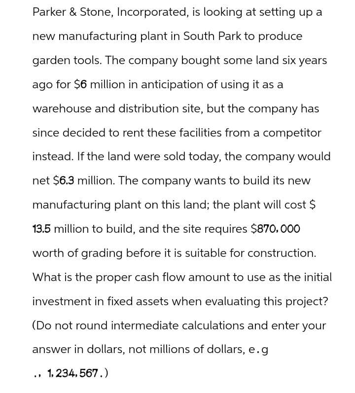 Parker & Stone, Incorporated, is looking at setting up a
new manufacturing plant in South Park to produce
garden tools. The company bought some land six years
ago for $6 million in anticipation of using it as a
warehouse and distribution site, but the company has
since decided to rent these facilities from a competitor
instead. If the land were sold today, the company would
net $6.3 million. The company wants to build its new
manufacturing plant on this land; the plant will cost $
13.5 million to build, and the site requires $870,000
worth of grading before it is suitable for construction.
What is the proper cash flow amount to use as the initial
investment in fixed assets when evaluating this project?
(Do not round intermediate calculations and enter your
answer in dollars, not millions of dollars, e.g
., 1,234,567.)