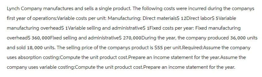 Lynch Company manufactures and sells a single product. The following costs were incurred during the companys
first year of operations:Variable costs per unit: Manufacturing: Direct materials$ 12Direct labor$ 5 Variable
manufacturing overheads 1Variable selling and administratives 1Fixed costs per year: Fixed manufacturing
overhead$ 360,000Fixed selling and administratives 270,000 During the year, the company produced 36,000 units
and sold 18,000 units. The selling price of the companys product is $55 per unit.Required:Assume the company
uses absorption costing:Compute the unit product cost.Prepare an income statement for the year. Assume the
company uses variable costing:Compute the unit product cost. Prepare an income statement for the year.