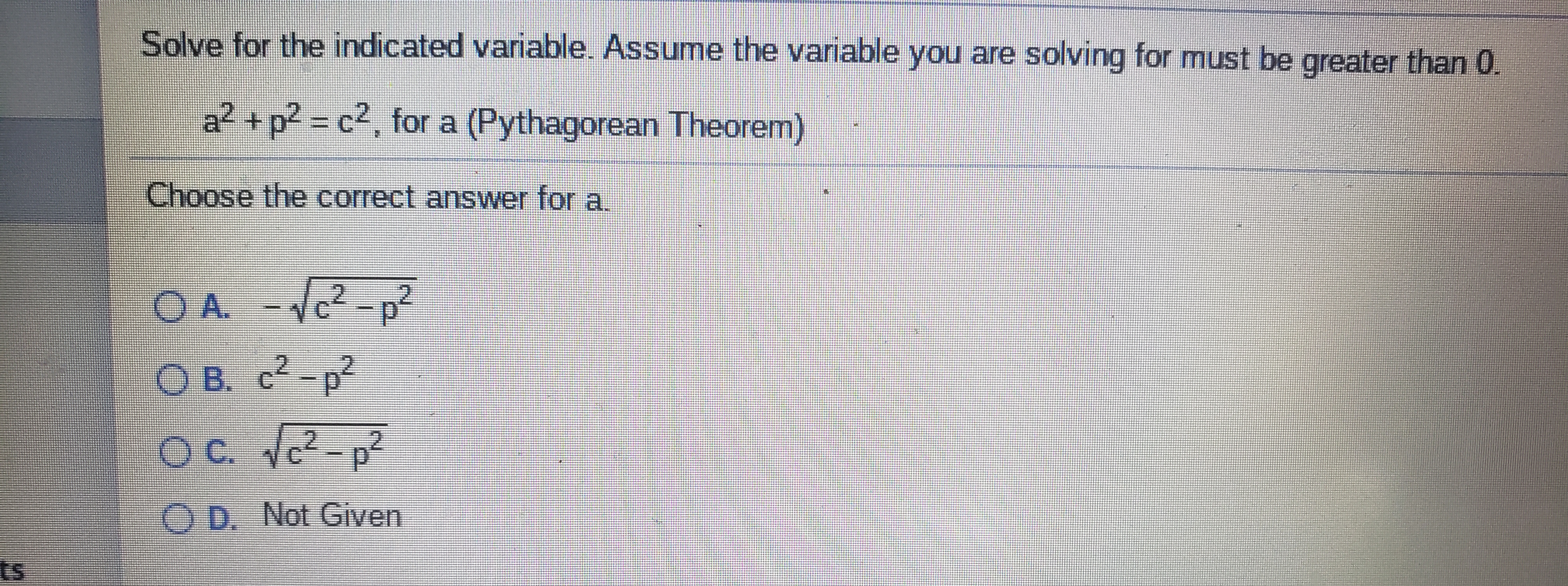 Solve for the indicated variable. Assume the variable you are solving for must be greater than 0.
a² +p2 = c2, for a (Pythagorean Theorem)
Choose the correct answer for a.
1c²-p²
O B. c2-p²
OC. c?
O D. Not Given
ts
