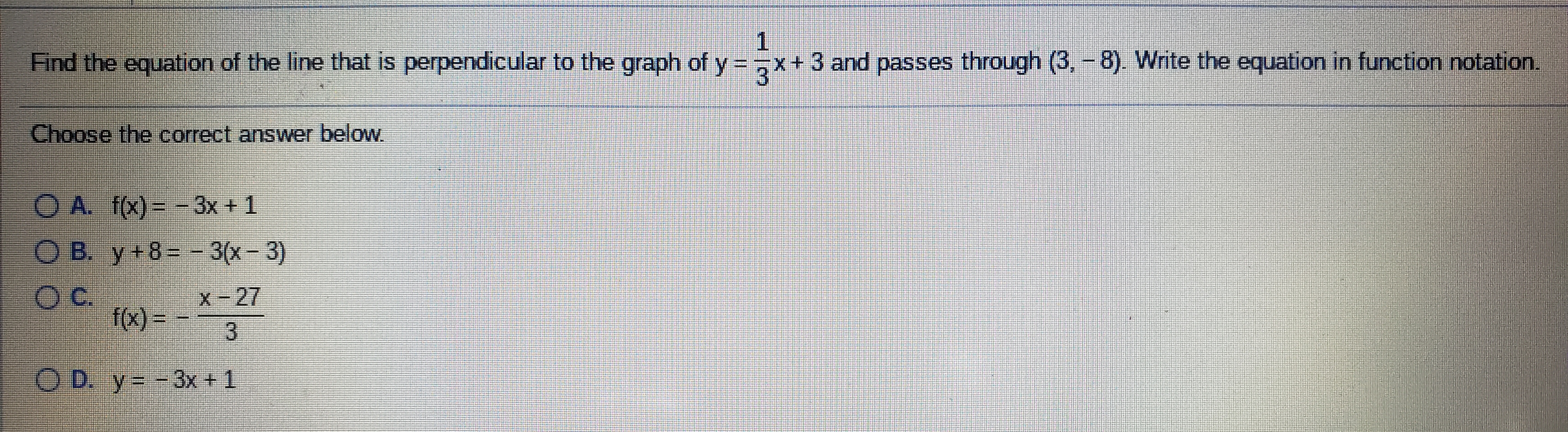 Find the equation of the line that is perpendicular to the graph of y=,x+ 3 and passes through (3, - 8). Write the equation in function notation.
Choose the correct answer below.
O A. f(x) = -3x + 1
COB. y+8=-3(x-3)
C.
X-27
f(x) = -
O D. y= -3x+1
