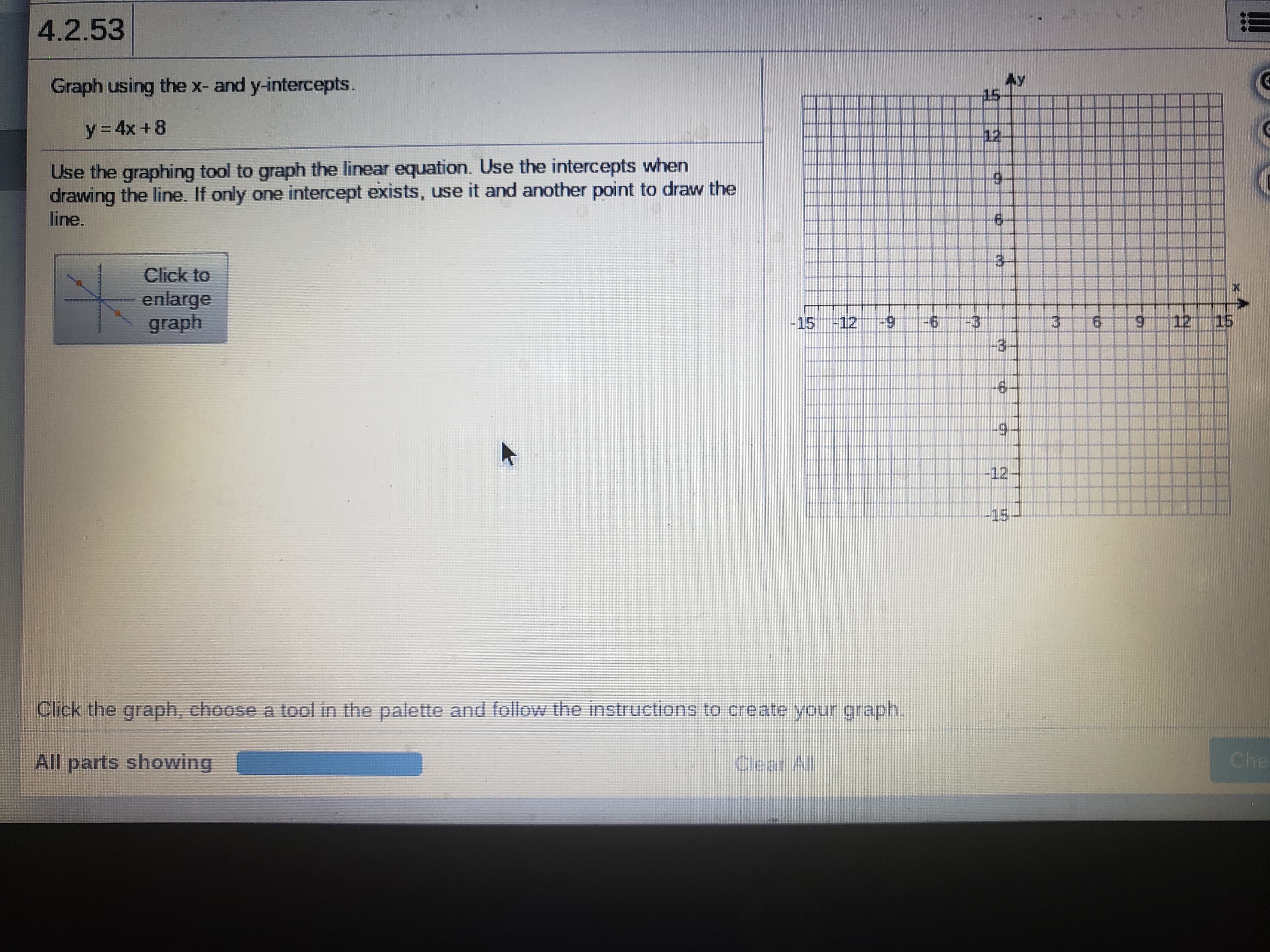 4.2.53
Graph using the x- and y-intercepts.
Ay
15
y= 4x +8
12
Use the graphing tool to graph the linear equation. Use the intercepts when
drawing the line. If only one intercept exists, use it and another point to draw the
line.
Click to
enlarge
graph
-15-12-9
9-
9.
6.
12 15
-3-
6-
-12
-15
Click the graph, choose a tool in the palette and follow the instructions to create your graph.
All parts showing
Clear All
Che
