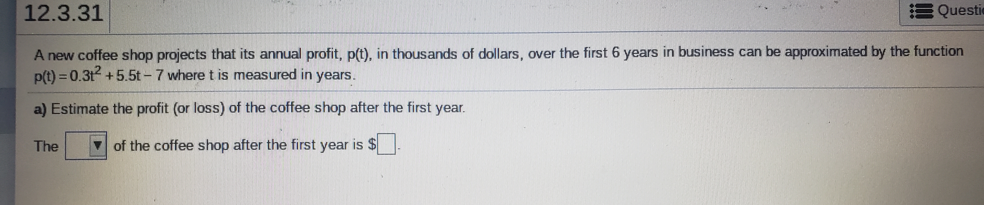12.3.31
E Questic
A new coffee shop projects that its annual profit, p(t), in thousands of dollars, over the first 6 years in business can be approximated by the function
p(t) = 0.3t +5.5t - 7 where t is measured in years.
a) Estimate the profit (or loss) of the coffee shop after the first year.
The
of the coffee shop after the first year is $
