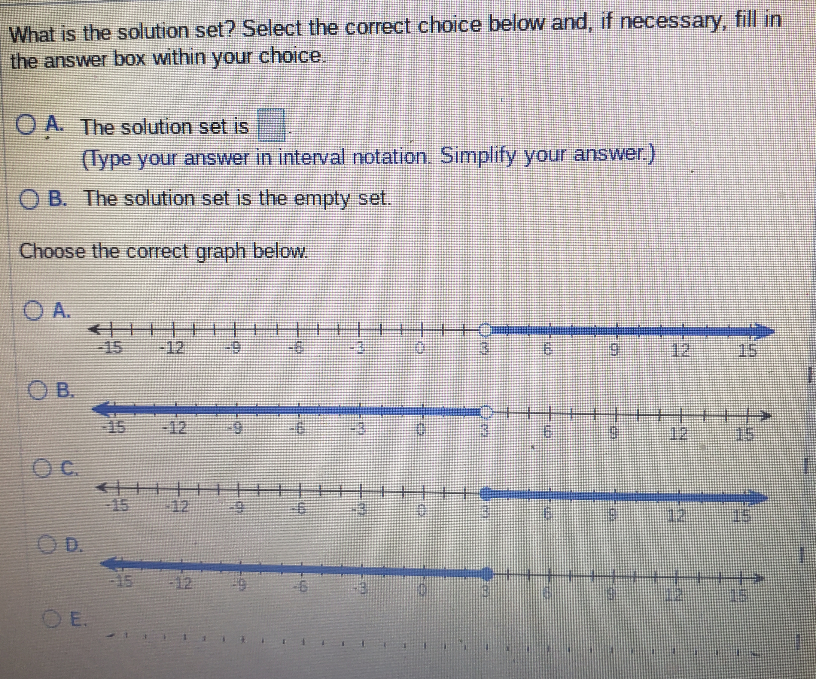 What is the solution set? Select the correct choice below and, if necessary, fill in
the answer box within your choice.
O A. The solution set is
(Type your answer in interval notation. Simplify your answer.)
O B. The solution set is the empty set.
Choose the correct graph below.
O A.
++++>
6-
-12
-15
-3
12
15
O B.
-15
-12
6-
12
15
C.
-15
-12
-3
12
15
O D.
-15
-12
12
OE.
