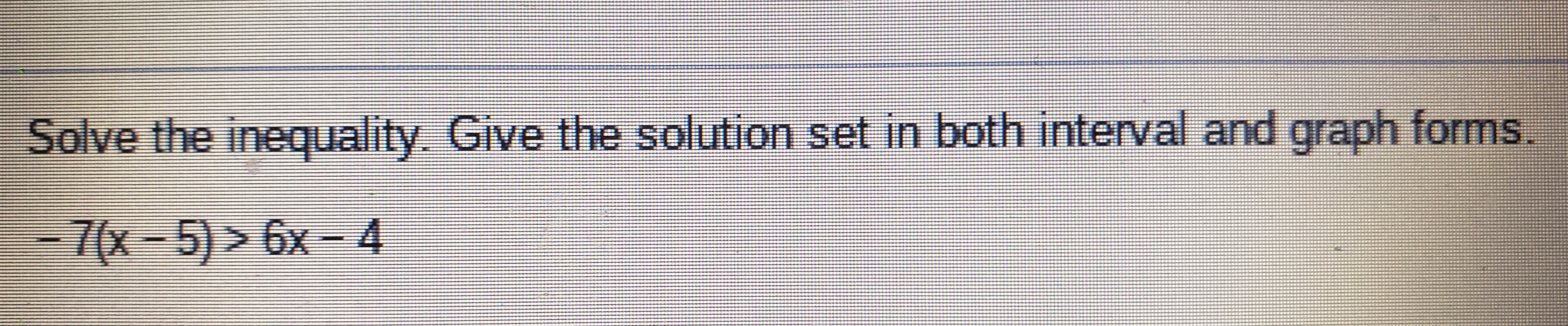 Solve the inequality. Give the solution set in both interval and graph forms.
-7(x-5)>6x - 4
