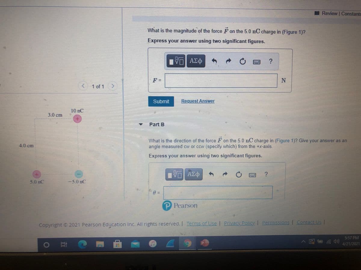 Review Constants
What is the magnitude of the force F on the 5.0 nC charge in (Figure 1)?
Express your answer using two significant figures.
Πνα ΑΣφ
F =
1 of 1
Submit
Request Answer
10 nC
3.0cm
Part B
What is the direction of the force F on the 5.0 nC charge in (Figure 1)2 Give your answer as an
angle measured cw or ccw (specify which) from the +x-axis.
4,0cm
Express your answer using two significant figures.
50nC
-5.0 nC
Copyright 2021 Pearson Education Inc. All rights reserved. Terms
of Use Privacy Policy | Permissions Contact Us |
5:57 PM
7国面 动急
4/21/2021
%3D
