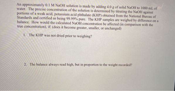 An approximately 0.1 M NaOH solution is made by adding 4.0 g of solid NaOH to 1000 mL of
water. The precise concentration of the solution is determined by titrating the NaOH against
portions of a weak acid, potassium acid phthalate (KHP) obtained from the National Bureau of
Standards and certified as being 99.99% pure. The KHP samples are weighed by difference on a
balance. How would the calculated NaOH concentration be affected (in comparison with the
true concentration), if: (does it become greater, smaller, or unchanged)
1. The KHP was not dried prior to weighing?
2. The balance always read high, but in proportion to the weight recorded?
