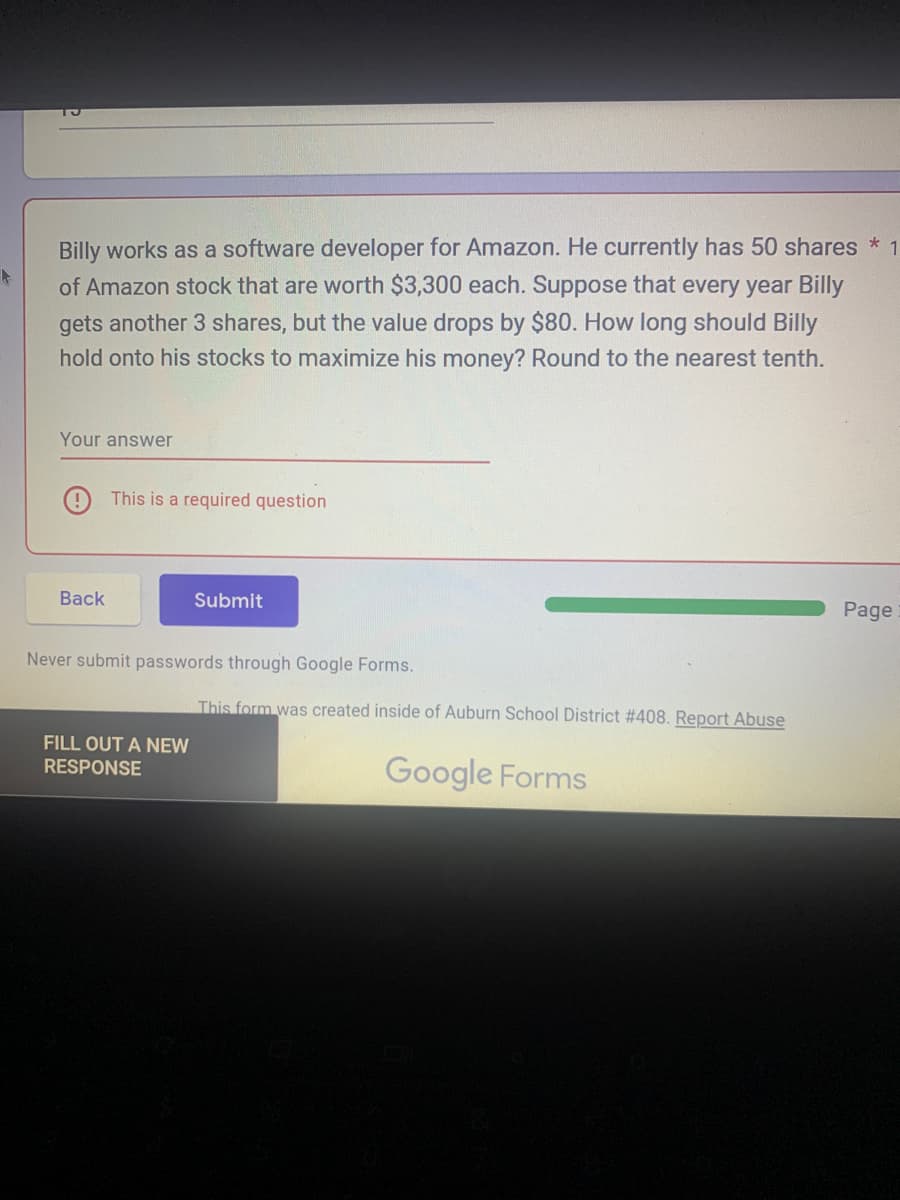 k
Billy works as a software developer for Amazon. He currently has 50 shares * 1
of Amazon stock that are worth $3,300 each. Suppose that every year Billy
gets another 3 shares, but the value drops by $80. How long should Billy
hold onto his stocks to maximize his money? Round to the nearest tenth.
Your answer
Back
This is a required question
Submit
Never submit passwords through Google Forms.
FILL OUT A NEW
RESPONSE
This form was created inside of Auburn School District # 408. Report Abuse
Google Forms
Page