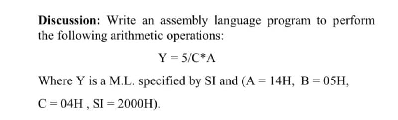 Discussion: Write an assembly language program to perform
the following arithmetic operations:
Y = 5/C*A
Where Y is a M.L. specified by SI and (A = 14H, B = 05H,
C = 04H , SI = 2000H).
%3D
